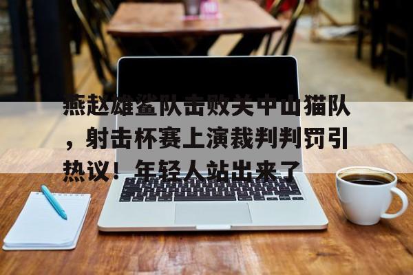 南宫电竞玩家燕赵雄鲨队击败关中山猫队，射击杯赛上演裁判判罚引热议！年轻人站出来了的简单介绍